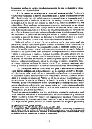 los caminos que han de seguirse para la reconstrucción del país y definiendo la orienta-
ción de su futuro. Alguien lo hará.
     1.2.2. La resolución de disputas a través del sistema judicial. Conforme la
Constitución colombiana, el aparato jurisdiccional tiene la misión de administrar justicia
(18), y los tribunales han sido tradicionalmente considerados por la ciudadania como el
medio primario para la resolución de conflictos. Sin embargo, durante los ultimos años,
la incapacidad del sistema para cumplir su cometido ha venido haciéndose cada vez
más evidente. Como en el caso norteamericano, aunque no exactamente por las mismas
causas, la congestión judicial trajo consigo espacios insostenibles de demora en el trá-
mite de los asuntos sometidos a la decisión de los jueces-particularmente en tratándose
de conflictos de derecho privado-, asi como elevados costos económicos para los usua-
rios del sistema, al paso de los esfuerzos para resolver el problema, fundamentalmente
orientados al aumento del número de despachos y funcionarios judiciales y el mejora-
miento de su dotación y otros recursos, han tenido relativamente poco éxito.
      Dada está realidad, el aparato de justicia enfrenta hoy la crisis institucional más
grave de su historia, caracterizada por una creciente insatisfacción de la ciudadanía y de
los profesionales del derecho y la consiguiente pérdida de confianza pública en la efi-
ciencia del establecimiento judicial, en forma que compromete la percepción de la apli-
cación de la ley por los jueces como mecanismo válido para la decisión de controversias
y abona el terreno para el empleo de fórmulas indeseables de justicia privada. Por ello,
para rectificar el curso presente y atender adecuadamente los requerimientos sociales
en materia de resolución de conflictos, es necesario generar opciones efectivas que so-
lucionen -o al menos contribuyan a aliviar- los problemas crónicos de congestión, demo-
ra, costo y calidad de resultados del sistema judicial. El reto, entonces, consisteen iden-
tificar y promover el desarrollo de medios que contribuyan al logro de dichos objetivos.
      1..2.3. Recepción y uso de las alternativas para la resolución de conflictos
en la cultura colombiana. Si bien algunos de los mecanismos alternativos de resolu-
ción de disputas araba mencionados son reconocidos por la cultura jurídica nacional, no
se conocen en nuestro medio iniciativas que promuevan su estudio y utilización estraté-
gicos, a la manera del movimiento ARD en los EE.UU. en verdad, con excepción de los
procedimientos de conciliación laboral y de derecho de familia y de arbitraje laboral y
comercial, que se encuentran más o menos regulados por el derecho positivo (19) e inte-
grados a la práctica profesional en esos campos, existe muy poca o ninguna aplicación,
literatura o discusión académica sobre el papel de estos y otros mecanisrnos en otras
áreas jurídicas igualmente importantes.
Y donde se presenta actividad de este tipo, su dinámica, orientación, contenido y resul-
tados raramente trascienden el ámbito restringido de los administradores y usuarios de
dichos servicios en el respectivo campo -v.gr. organizaciones sindicales y empleadores,
administradores de empresas comerciales, asesores legales y asociaciones gremiales
(20)- El público en general, incluido un número importante de abogados, profesores y

 18.Constitución Nacional Titulo V, articulo 58
 19.CFR. C.S.del T.., arts. 437 a 443; 452 a 461; C. de Co., arts. 2011 a 2025.
 20. En este sentido, deben mencionarse esfuerzos significativos de estudio y difusión como el desplegado du-
 rante la última década por la Cámara de Comercio de Bogotá en relación con el tema del arbitraje mercantil
 mediante la celebración de seminarios y la publicación de materiales especializados. Infortunadamente, son
po- cas las iniciativas de esa naturaleza que se regrstran en nuestro medio.




                                                     113
 