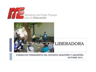 EDUCACION  LIBERADORA FORMACION PERMANENTE DEL DOCENTE ARAGÜEÑO Y ARAGÜEÑA OCTUBRE 2011 . 
