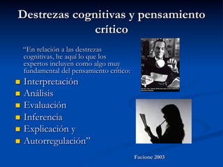 Destrezas cognitivas y pensamiento
crítico
“En relación a las destrezas
cognitivas, he aquí lo que los
expertos incluyen como algo muy
fundamental del pensamiento crítico:
n  Interpretación
n  Análisis
n  Evaluación
n  Inferencia
n  Explicación y
n  Autorregulación”
Facione 2003
 
