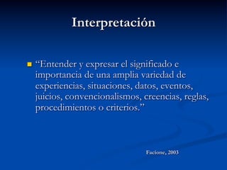 Interpretación
n  “Entender y expresar el significado e
importancia de una amplia variedad de
experiencias, situaciones, datos, eventos,
juicios, convencionalismos, creencias, reglas,
procedimientos o criterios.”
Facione, 2003
 
