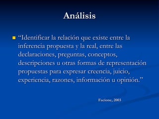 Análisis
n  “Identificar la relación que existe entre la
inferencia propuesta y la real, entre las
declaraciones, preguntas, conceptos,
descripciones u otras formas de representación
propuestas para expresar creencia, juicio,
experiencia, razones, información u opinión.”
Facione, 2003
 