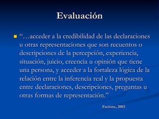 Evaluación
n  “…acceder a la credibilidad de las declaraciones
u otras representaciones que son recuentos o
descripciones de la percepción, experiencia,
situación, juicio, creencia u opinión que tiene
una persona, y acceder a la fortaleza lógica de la
relación entre la inferencia real y la propuesta
entre declaraciones, descripciones, preguntas u
otras formas de representación.”
Facione, 2003
 