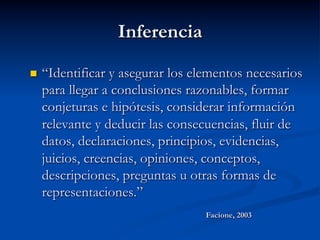Inferencia
n  “Identificar y asegurar los elementos necesarios
para llegar a conclusiones razonables, formar
conjeturas e hipótesis, considerar información
relevante y deducir las consecuencias, fluir de
datos, declaraciones, principios, evidencias,
juicios, creencias, opiniones, conceptos,
descripciones, preguntas u otras formas de
representaciones.”
Facione, 2003
 