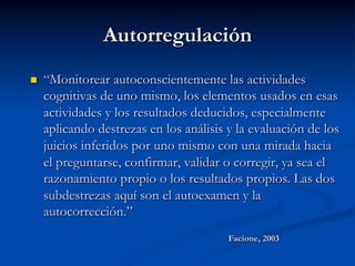 Autorregulación
n  “Monitorear autoconscientemente las actividades
cognitivas de uno mismo, los elementos usados en esas
actividades y los resultados deducidos, especialmente
aplicando destrezas en los análisis y la evaluación de los
juicios inferidos por uno mismo con una mirada hacia
el preguntarse, confirmar, validar o corregir, ya sea el
razonamiento propio o los resultados propios. Las dos
subdestrezas aquí son el autoexamen y la
autocorrección.”
Facione, 2003
 