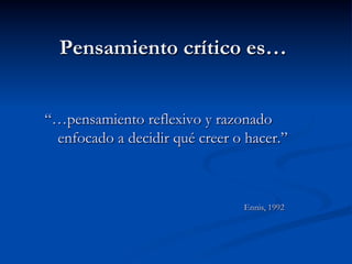 Pensamiento crítico es…
“…pensamiento reflexivo y razonado
enfocado a decidir qué creer o hacer.”
Ennis, 1992
 