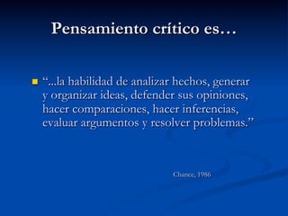 Pensamiento crítico es…
n  “...la habilidad de analizar hechos, generar
y organizar ideas, defender sus opiniones,
hacer comparaciones, hacer inferencias,
evaluar argumentos y resolver problemas.”
Chance, 1986
 