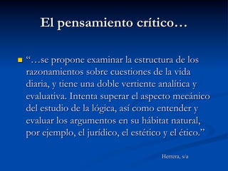 El pensamiento crítico…
n  “…se propone examinar la estructura de los
razonamientos sobre cuestiones de la vida
diaria, y tiene una doble vertiente analítica y
evaluativa. Intenta superar el aspecto mecánico
del estudio de la lógica, así como entender y
evaluar los argumentos en su hábitat natural,
por ejemplo, el jurídico, el estético y el ético.”
Herrera, s/a
 