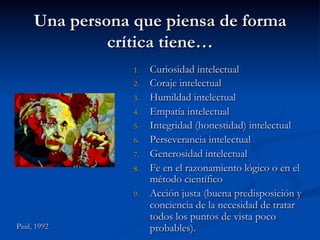 Una persona que piensa de forma
crítica tiene…
1.  Curiosidad intelectual
2.  Coraje intelectual
3.  Humildad intelectual
4.  Empatía intelectual
5.  Integridad (honestidad) intelectual
6.  Perseverancia intelectual
7.  Generosidad intelectual
8.  Fe en el razonamiento lógico o en el
método científico
9.  Acción justa (buena predisposición y
conciencia de la necesidad de tratar
todos los puntos de vista poco
probables).Paul, 1992
 