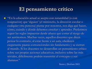 El pensamiento crítico
n  “En la educación actual se acepta con naturalidad (o con
resignación) que ‘alguien’ (el ministerio, la dirección escolar o
cualquier otra persona) piense por nosotros, nos diga qué hacer,
cómo, cuándo y dónde debemos enseñar y aprender. Preferimos
seguir las reglas impuestas desde afuera que correr el riesgo de
ser autónomos. Muchas veces, aquellos docentes que dicen
pensar lo contrario, al estar frente a un aula, obedecen
ciegamente pautas convencionales sin fundamento y se cierran
al mundo. Si los docentes no desarrollan un pensamiento crítico
sobre sus propias acciones educativas, inclusive sobre las más
triviales, difícilmente podrán transmitir el concepto a sus
alumnos.”
Battro y Denham 2003
 