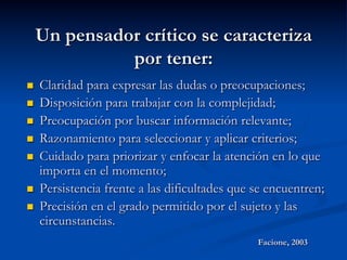 Un pensador crítico se caracteriza
por tener:
n  Claridad para expresar las dudas o preocupaciones;
n  Disposición para trabajar con la complejidad;
n  Preocupación por buscar información relevante;
n  Razonamiento para seleccionar y aplicar criterios;
n  Cuidado para priorizar y enfocar la atención en lo que
importa en el momento;
n  Persistencia frente a las dificultades que se encuentren;
n  Precisión en el grado permitido por el sujeto y las
circunstancias.
Facione, 2003
 
