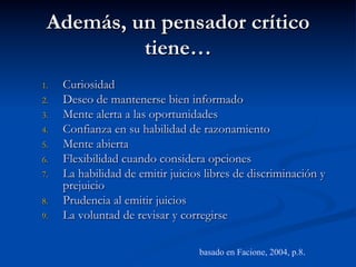Además, un pensador crítico
tiene…
1.  Curiosidad
2.  Deseo de mantenerse bien informado
3.  Mente alerta a las oportunidades
4.  Confianza en su habilidad de razonamiento
5.  Mente abierta
6.  Flexibilidad cuando considera opciones
7.  La habilidad de emitir juicios libres de discriminación y
prejuicio
8.  Prudencia al emitir juicios
9.  La voluntad de revisar y corregirse
basado en Facione, 2004, p.8.
 