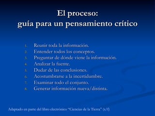 El proceso:
guía para un pensamiento crítico
1.  Reunir toda la información.
2.  Entender todos los conceptos.
3.  Preguntar de dónde viene la información.
4.  Analizar la fuente.
5.  Dudar de las conclusiones.
6.  Acostumbrarse a la incertidumbre.
7.  Examinar todo el conjunto.
8.  Generar información nueva/distinta.
Adaptado en parte del libro electrónico “Ciencias de la Tierra” (s/f)
 