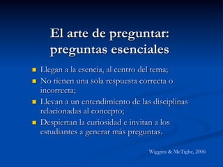 El arte de preguntar:
preguntas esenciales
n  Llegan a la esencia, al centro del tema;
n  No tienen una sola respuesta correcta o
incorrecta;
n  Llevan a un entendimiento de las disciplinas
relacionadas al concepto;
n  Despiertan la curiosidad e invitan a los
estudiantes a generar más preguntas.
Wiggins & McTighe, 2006
 