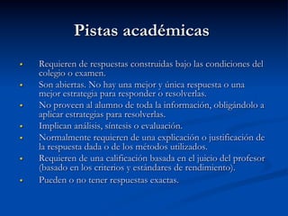 Pistas académicas
§  Requieren de respuestas construidas bajo las condiciones del
colegio o examen.
§  Son abiertas. No hay una mejor y única respuesta o una
mejor estrategia para responder o resolverlas.
§  No proveen al alumno de toda la información, obligándolo a
aplicar estrategias para resolverlas.
§  Implican análisis, síntesis o evaluación.
§  Normalmente requieren de una explicación o justificación de
la respuesta dada o de los métodos utilizados.
§  Requieren de una calificación basada en el juicio del profesor
(basado en los criterios y estándares de rendimiento).
§  Pueden o no tener respuestas exactas.
 