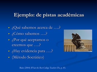 Ejemplo: de pistas académicas
§  ¿Qué sabemos acerca de ….?
§  ¿Cómo sabemos ….?
§  ¿Por qué aceptamos o
creemos que ….?
§  ¿Hay evidencia para ….?
§  (Método Socrático)
Bain (2004) What the Best College Teachers Do, p. 85.
 