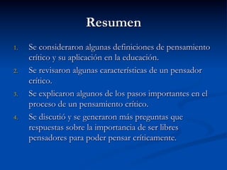 Resumen
1.  Se consideraron algunas definiciones de pensamiento
crítico y su aplicación en la educación.
2.  Se revisaron algunas características de un pensador
crítico.
3.  Se explicaron algunos de los pasos importantes en el
proceso de un pensamiento crítico.
4.  Se discutió y se generaron más preguntas que
respuestas sobre la importancia de ser libres
pensadores para poder pensar críticamente.
 