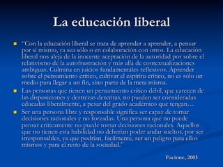 La educación liberal
n  “Con la educación liberal se trata de aprender a aprender, a pensar
por sí mismo, ya sea sólo o en colaboración con otros. La educación
liberal nos aleja de la inocente aceptación de la autoridad por sobre el
relativismo de la autofrustración y más allá de contextualizaciones
ambiguas. Culmina en juicios fundamentales reflexivos. Aprender
sobre el pensamiento crítico, cultivar el espíritu crítico, no es sólo un
medio para llegar a un fin, sino parte de la meta misma.
n  Las personas que tienen un pensamiento crítico débil, que carecen de
las disposiciones y destrezas descritas, no pueden ser consideradas
educadas liberalmente, a pesar del grado académico que tengan…
n  Ser una persona libre y responsable significa ser capaz de tomar
decisiones racionales y no forzadas. Una persona que no puede
pensar críticamente no puede tomar decisiones racionales. Aquellos
que no tienen esta habilidad no deberían poder andar sueltos, por ser
irresponsables, ya que podrían, fácilmente, ser un peligro para ellos
mismos y para el resto de la sociedad.”
Facione, 2003
 