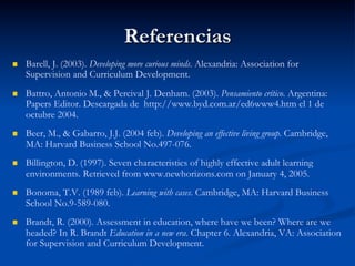 Referencias
n  Barell, J. (2003). Developing more curious minds. Alexandria: Association for
Supervision and Curriculum Development.
n  Battro, Antonio M., & Percival J. Denham. (2003). Pensamiento crítico. Argentina:
Papers Editor. Descargada de http://www.byd.com.ar/ed6www4.htm el 1 de
octubre 2004.
n  Beer, M., & Gabarro, J.J. (2004 feb). Developing an effective living group. Cambridge,
MA: Harvard Business School No.497-076.
n  Billington, D. (1997). Seven characteristics of highly effective adult learning
environments. Retrieved from www.newhorizons.com on January 4, 2005.
n  Bonoma, T.V. (1989 feb). Learning with cases. Cambridge, MA: Harvard Business
School No.9-589-080.
n  Brandt, R. (2000). Assessment in education, where have we been? Where are we
headed? In R. Brandt Education in a new era. Chapter 6. Alexandria, VA: Association
for Supervision and Curriculum Development.
 