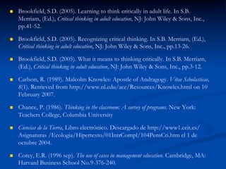 n  Brookfield, S.D. (2005). Learning to think critically in adult life. In S.B.
Merriam, (Ed.), Critical thinking in adult education, NJ: John Wiley & Sons, Inc.,
pp.41-52.
n  Brookfield, S.D. (2005). Recognizing critical thinking. In S.B. Merriam, (Ed.),
Critical thinking in adult education, NJ: John Wiley & Sons, Inc., pp.13-26.
n  Brookfield, S.D. (2005). What it means to thinking critically. In S.B. Merriam,
(Ed.), Critical thinking in adult education, NJ: John Wiley & Sons, Inc., pp.3-12.
n  Carlson, R. (1989). Malcolm Knowles: Apostle of Andragogy. Vitae Scholasticae,
8(1). Retrieved from http://www.nl.edu/ace/Resources/Knowles.html on 10
February 2007.
n  Chance, P. (1986). Thinking in the classroom: A survey of programs. New York:
Teachers College, Columbia University
n  Ciencias de la Tierra, Libro electrónico. Descargado de http://www1.ceit.es/
Asignaturas /Ecologia/Hipertexto/01IntrCompl/104PensCri.htm el 1 de
octubre 2004.
n  Corey, E.R. (1996 sep). The use of cases in management education. Cambridge, MA:
Harvard Business School No.9-376-240.
 