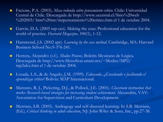 n  Facione, P.A. (2003). Mesa redonda sobre pensamiento crítico. Chile: Universidad
Central de Chile. Descargada de http://www.ucentral.cl/Sitio%20web
%202003/ htm%20mr/mrpensamiento%20critico.htm el 1 de octubre 2004.
n  Garvin, D.A. (2003 sep-oct). Making the case: Professional education for the
world of practice. Harvard Magazine, 106(1), 1-12.
n  Hammond, J.S. (2002 apr). Learning by the case method. Cambridge, MA: Harvard
Business School No.9-376-241.
n  Herrera, Alejandro (s.f.). Modus Ponens, Boletín Mexicano de Lógica.
Descargada de http://www.filosoficas.unam.mx/~Modus/MP2/
mp2alex.htm el 1 de octubre 2004.
n  Losada, L.S., & de Angulo, J.M. (1999). Educando...¿Enseñando o facilitando el
aprendizaje crítico? Bolivia: MAP Internacional.
n  Marzano, R. J., Pickering, D.J., & Pollock, J.E. (2001). Classroom instruction that
works: Research-based strategies for increasing student achievement. Alexandria, VAV:
Association for Supervision and Curriculum Development.
n  Merriam, S.B. (2005). Andragogy and self-directed learning. In S.B. Merriam,
(Ed.), Critical thinking in adult education, NJ: John Wiley & Sons, Inc., pp.27-38.
 