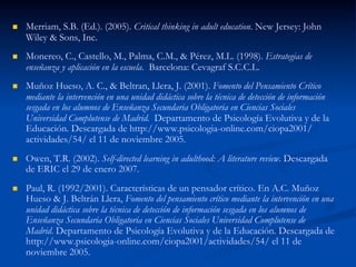 n  Merriam, S.B. (Ed.). (2005). Critical thinking in adult education. New Jersey: John
Wiley & Sons, Inc.
n  Monereo, C., Castello, M., Palma, C.M., & Pérez, M.L. (1998). Estrategias de
enseñanza y aplicación en la escuela. Barcelona: Cevagraf S.C.C.L.
n  Muñoz Hueso, A. C., & Beltran, Llera, J. (2001). Fomento del Pensamiento Crítico
mediante la intervención en una unidad didáctica sobre la técnica de detección de información
sesgada en los alumnos de Enseñanza Secundaria Obligatoria en Ciencias Sociales
Universidad Complutense de Madrid. Departamento de Psicología Evolutiva y de la
Educación. Descargada de http://www.psicologia-online.com/ciopa2001/
actividades/54/ el 11 de noviembre 2005.
n  Owen, T.R. (2002). Self-directed learning in adulthood: A literature review. Descargada
de ERIC el 29 de enero 2007.
n  Paul, R. (1992/2001). Características de un pensador crítico. En A.C. Muñoz
Hueso & J. Beltrán Llera, Fomento del pensamiento crítico mediante la intervención en una
unidad didáctica sobre la técnica de detección de información sesgada en los alumnos de
Enseñanza Secundaria Obligatoria en Ciencias Sociales Universidad Complutense de
Madrid. Departamento de Psicología Evolutiva y de la Educación. Descargada de
http://www.psicologia-online.com/ciopa2001/actividades/54/ el 11 de
noviembre 2005.
 
