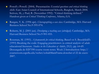 n  Powell y Powell. (2004). Presentación: Essential questions and critical thinking
skills. East Asian Council of International Schools, Bangkok, March 2004.
Scriven, M., y Paul, R. (November 1992). “Critical thinking defined.”
Handout given at Critical Thinking Conference, Atlanta, GA.
n  Rangan, V. K. (1996 apr). Choreographing a case class. Cambridge, MA: Harvard
Business School No.9-595-074.
n  Roberts, M. J. (2001 jun). Developing a teaching case (abridged). Cambridge, MA:
Harvard Business School No.9-901-055.
n  Rossman, M. (1993). A framework for critical thinking. Based on S. Brookfield's
(1993) Breaking the code: Engaging practitioners in critical analysis of adult
educational literature. Studies in the Education of Adults, 25(1). pp. 64-69.
Descargada de ED7590 course room notes. Week 2 Introduction: http://
courseroom.capella.edu/webct/cobaltMainFrame.dowebct el 22 de enero
2007.
 