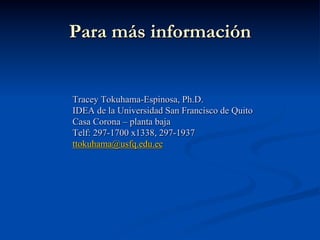 Para más información
Tracey Tokuhama-Espinosa, Ph.D.
IDEA de la Universidad San Francisco de Quito
Casa Corona – planta baja
Telf: 297-1700 x1338, 297-1937
ttokuhama@usfq.edu.ec
 