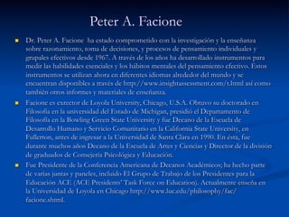 n  Dr. Peter A. Facione ha estado comprometido con la investigación y la enseñanza
sobre razonamiento, toma de decisiones, y procesos de pensamiento individuales y
grupales efectivos desde 1967. A través de los años ha desarrollado instrumentos para
medir las habilidades esenciales y los hábitos mentales del pensamiento efectivo. Estos
instrumentos se utilizan ahora en diferentes idiomas alrededor del mundo y se
encuentran disponibles a través de http://www.insightassessment.com/t.html así como
también otros informes y materiales de enseñanza.
n  Facione es exrector de Loyola University, Chicago, U.S.A. Obtuvo su doctorado en
Filosofía en la universidad del Estado de Michigan, presidió el Departamento de
Filosofía en la Bowling Green State University y fue Decano de la Escuela de
Desarrollo Humano y Servicio Comunitario en la California State University, en
Fullerton, antes de ingresar a la Universidad de Santa Clara en 1990. En ésta, fue
durante muchos años Decano de la Escuela de Artes y Ciencias y Director de la división
de graduados de Consejería Psicológica y Educación.
n  Fue Presidente de la Conferencia Americana de Decanos Académicos; ha hecho parte
de varias juntas y paneles, incluido El Grupo de Trabajo de los Presidentes para la
Educación ACE (ACE Presidents’ Task Force on Education). Actualmente enseña en
la Universidad de Loyola en Chicago http://www.luc.edu/philosophy/fac/
facione.shtml.
Peter A. Facione
 