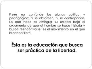 Freire no confunde los planos político y
pedagógico: ni se absorben, ni se contraponen.
Lo que hace es distinguir su unidad bajo el
argumento de que el hombre se hace historia y
busca reencontrarse; es el movimiento en el que
busca ser libre.
Ésta es la educación que busca
ser práctica de la libertad.
 