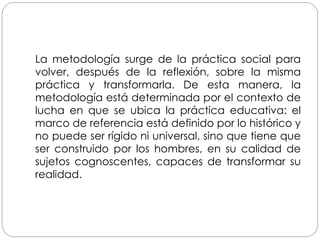 La metodología surge de la práctica social para
volver, después de la reflexión, sobre la misma
práctica y transformarla. De esta manera, la
metodología está determinada por el contexto de
lucha en que se ubica la práctica educativa: el
marco de referencia está definido por lo histórico y
no puede ser rígido ni universal, sino que tiene que
ser construido por los hombres, en su calidad de
sujetos cognoscentes, capaces de transformar su
realidad.
 