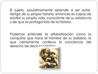 Podemos entender la alfabetización como la
conquista que hace el hombre de su palabra, lo
que ciertamente conlleva la conciencia del
derecho de decir la palabra.
El sujeto, paulatinamente aprende a ser autor,
testigo de su propia historia; entonces es capaz de
escribir su propia vida, consciente de su existencia
y de que es protagonista de la historia.
 