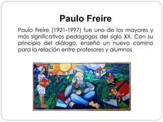 Paulo Freire
Paulo Freire (1921-1997) fue uno de los mayores y
más significativos pedagogos del siglo XX. Con su
principio del diálogo, enseñó un nuevo camino
para la relación entre profesores y alumnos
 