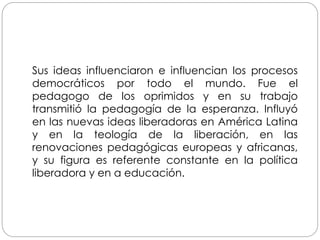 Sus ideas influenciaron e influencian los procesos
democráticos por todo el mundo. Fue el
pedagogo de los oprimidos y en su trabajo
transmitió la pedagogía de la esperanza. Influyó
en las nuevas ideas liberadoras en América Latina
y en la teología de la liberación, en las
renovaciones pedagógicas europeas y africanas,
y su figura es referente constante en la política
liberadora y en a educación.
 