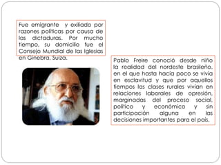 Pablo Freire conoció desde niño
la realidad del nordeste brasileño,
en el que hasta hacía poco se vivía
en esclavitud y que por aquellos
tiempos las clases rurales vivían en
relaciones laborales de opresión,
marginadas del proceso social,
político y económico y sin
participación alguna en las
decisiones importantes para el país.
Fue emigrante y exiliado por
razones políticas por causa de
las dictaduras. Por mucho
tiempo, su domicilio fue el
Consejo Mundial de las Iglesias
en Ginebra, Suiza.
 