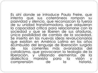 Es ahí donde se introduce Paulo Freire, que
intenta que sus coterráneos rompan su
pasividad y silencio, que reconozcan la fuerza
de su unidad transformadora, que adquieran
la capacidad crítica para relacionarse con la
sociedad y que se liberen de sus ataduras,
única posibilidad de cambio de la sociedad.
Se inserta en las nuevas ideas revolucionarias
que existían en América Latina en los años
60,imbuido del lenguaje de liberación surgido
de las corrientes más avanzadas del
catolicismo, que provocaron la teología de la
liberación, y utilizando elementos de la
dialéctica marxista para la visión y
comprensión de la historia.
 