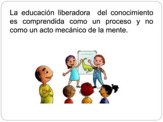 La educación liberadora del conocimiento
es comprendida como un proceso y no
como un acto mecánico de la mente.
 