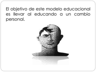 El objetivo de este modelo educacional
es llevar al educando a un cambio
personal.
 