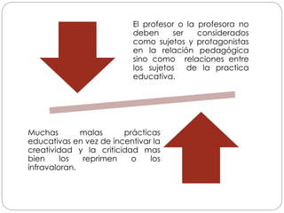 El profesor o la profesora no
deben ser considerados
como sujetos y protagonistas
en la relación pedagógica
sino como relaciones entre
los sujetos de la practica
educativa.
Muchas malas prácticas
educativas en vez de incentivar la
creatividad y la criticidad mas
bien los reprimen o los
infravaloran.
 