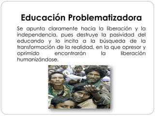 Educación Problematizadora
Se apunta claramente hacia la liberación y la
independencia, pues destruye la pasividad del
educando y lo incita a la búsqueda de la
transformación de la realidad, en la que opresor y
oprimido encontrarán la liberación
humanizándose.
 