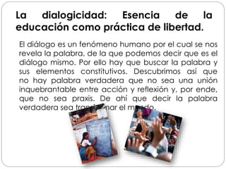La dialogicidad: Esencia de la
educación como práctica de libertad.
El diálogo es un fenómeno humano por el cual se nos
revela la palabra, de la que podemos decir que es el
diálogo mismo. Por ello hay que buscar la palabra y
sus elementos constitutivos. Descubrimos así que
no hay palabra verdadera que no sea una unión
inquebrantable entre acción y reflexión y, por ende,
que no sea praxis. De ahí que decir la palabra
verdadera sea transformar el mundo.
 