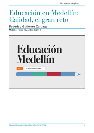 Documento completo 
Educación en Medellín: 
Calidad, el gran reto 
Federico Gutiérrez Zuluaga 
Medellín - 13 de noviembre de 2014 
EDUCACIÓN MEDELLÍN - FEDERICO GUTIERREZ"1 
 