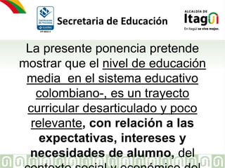 CP-0023-3
Secretaria de Educación
La presente ponencia pretende
mostrar que el nivel de educación
media en el sistema educativo
colombiano-, es un trayecto
curricular desarticulado y poco
relevante, con relación a las
expectativas, intereses y
necesidades de alumno, del
 