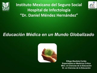 Instituto Mexicano del Seguro Social
Hospital de Infectología
“Dr. Daniel Méndez Hernández”
Educación Médica en un Mundo Globalizado
Elfego Bautista Cortés
Especialista en Medicina Critica
Mtro. en Ciencias de la Educación
Dr. en Ciencias de la Educación
 