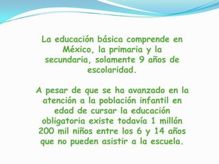 La educación básica comprende en
México, la primaria y la
secundaria, solamente 9 años de
escolaridad.
A pesar de que se ha avanzado en la
atención a la población infantil en
edad de cursar la educación
obligatoria existe todavía 1 millón
200 mil niños entre los 6 y 14 años
que no pueden asistir a la escuela.