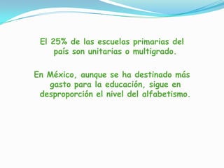 El 25% de las escuelas primarias del
país son unitarias o multigrado.
En México, aunque se ha destinado más
gasto para la educación, sigue en
desproporción el nivel del alfabetismo.