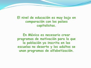 El nivel de educación es muy bajo en
comparación con los países
capitalistas.
En México es necesario crear
programas de motivación para la que
la población ya inscrita en las
escuelas no deserte y los adultos se
unan programas de alfabetización.