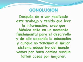 Después de a ver realizado
este trabajo y tenido que leer
la información, creo que
México esta en un momento
fundamental para el desarrollo
y de ello depende la educación
y aunque no tenemos el mejor
sistema educativo del mundo
vamos por buen camino aunque
faltan cosas por mejorar.