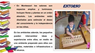  En

Montessori

espacios

los

amplios

salones
y

son

luminosos.

Incluyen flores y plantas en un orden
absoluto.

Los

ambientes

están

diseñados para estimular el deseo

del conocimiento y la independencia
en los niños.
En los ambientes además, los pequeños
pueden

intercambiar

ideas

y

experiencias entre ellos, en medio de
una ambiente preparado para ellos con

muebles, materiales e infraestructura a
su alcance.

ENTORNO

 