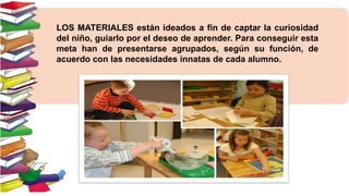 LOS MATERIALES están ideados a fin de captar la curiosidad
del niño, guiarlo por el deseo de aprender. Para conseguir esta
meta han de presentarse agrupados, según su función, de
acuerdo con las necesidades innatas de cada alumno.

 