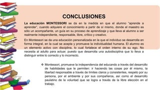 CONCLUSIONES
La educación MONTESSORI se da en la medida en que el alumno “aprende a
aprender”, cuando adquiere el conocimiento a partir de sí mismo, donde el maestro es
sólo un acompañante, un guía en su proceso de aprendizaje y que lleva al alumno a ser
realmente independiente, responsable, libre, crítico y creativo.
En Montessori se da una educación personalizada en la que el individuo se desarrolla en
forma integral, en la cual se acepta y promueve la individualidad humana. El alumno es
un elemento activo con disciplina, lo cual fortalece el orden interno de su ego. No
necesita al adulto para actuar, puesto que desarrolla una autodisciplina que lo lleva a
distinguir entre lo correcto y lo incorrecto.
 Montessori, promueve la independencia del educando a través del desarrollo
de habilidades que le permiten: ir haciendo las cosas por él mismo, la
libertad responsable a través de límites claros y consistentes, respeto por su
persona, por el ambiente y por sus compañeros, así como el desarrollo
paulatino de la voluntad que se logra a través de la libre elección en el
trabajo.

 